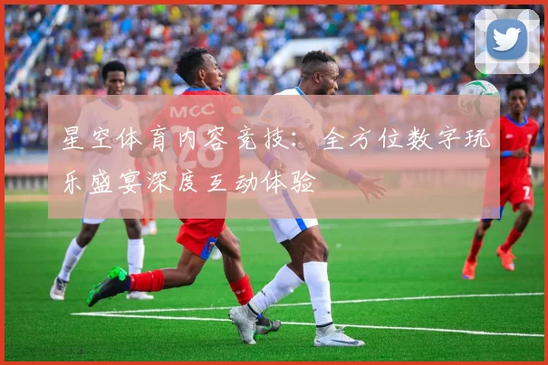 星空体育内容竞技：全方位数字玩乐盛宴深度互动体验