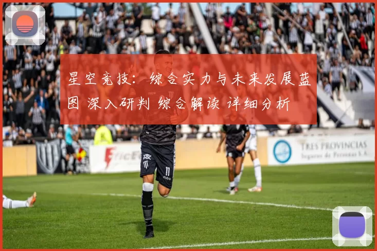 星空竞技：综合实力与未来发展蓝图 深入研判 综合解读 详细分析