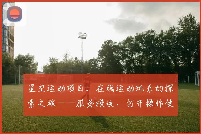 星空运动项目：在线运动玩乐的探索之旅——服务模块、打开操作使用体验与价值深度剖析
