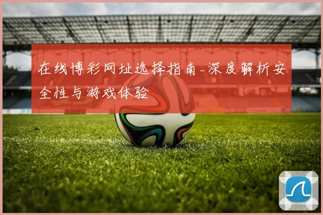 在线博彩网址选择指南_深度解析安全性与游戏体验