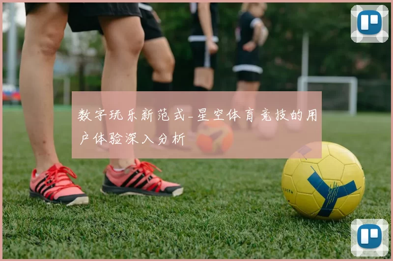数字玩乐新范式_星空体育竞技的用户体验深入分析