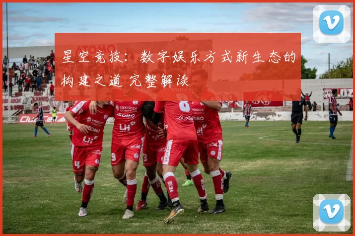 星空竞技：数字娱乐方式新生态的构建之道 完整解读