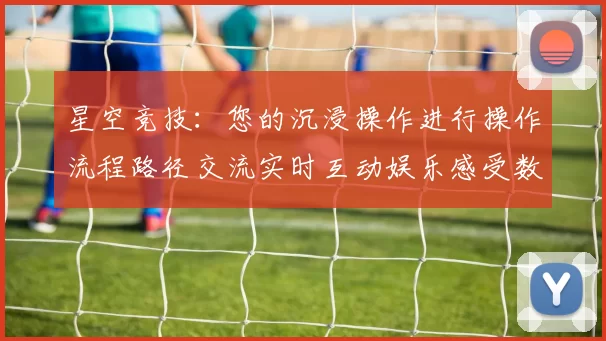星空竞技：您的沉浸操作进行操作流程路径交流实时互动娱乐感受数字运动项目休闲天地 透彻解读