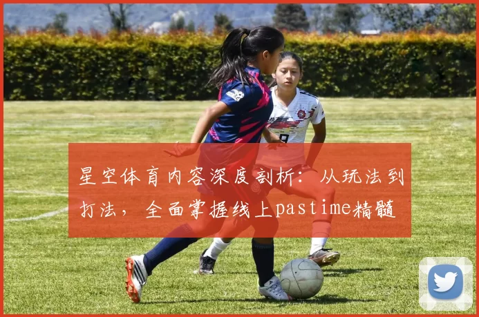 星空体育内容深度剖析：从玩法到打法，全面掌握线上pastime精髓