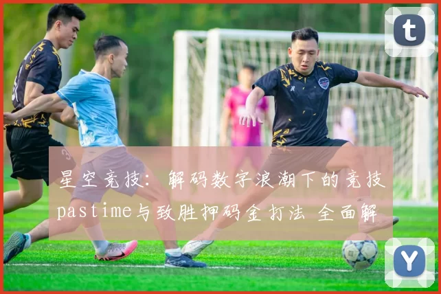 星空竞技：解码数字浪潮下的竞技pastime与致胜押码金打法 全面解读 全面解读