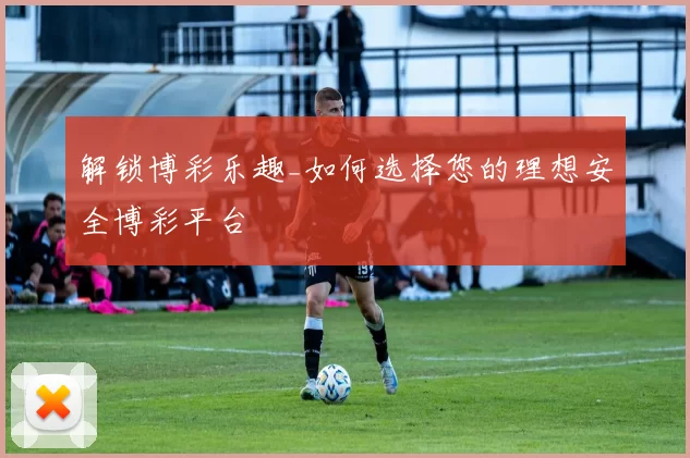 解锁博彩乐趣_如何选择您的理想安全博彩平台