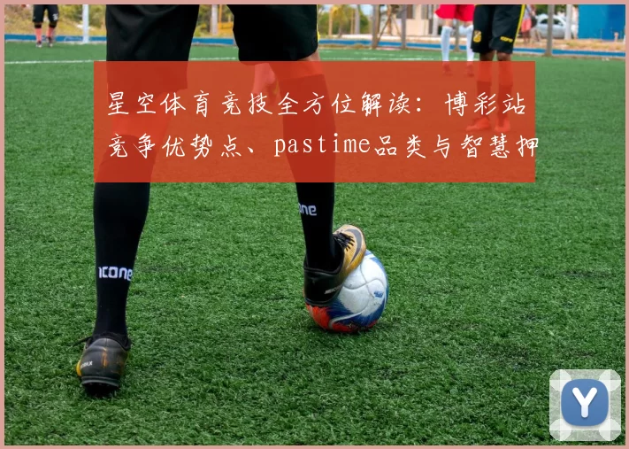 星空体育竞技全方位解读：博彩站竞争优势点、pastime品类与智慧押注详细说明