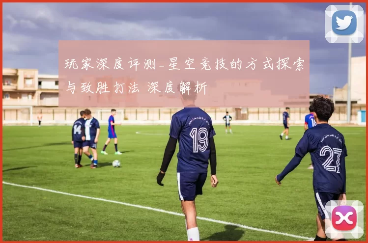 玩家深度评测_星空竞技的方式探索与致胜打法 深度解析