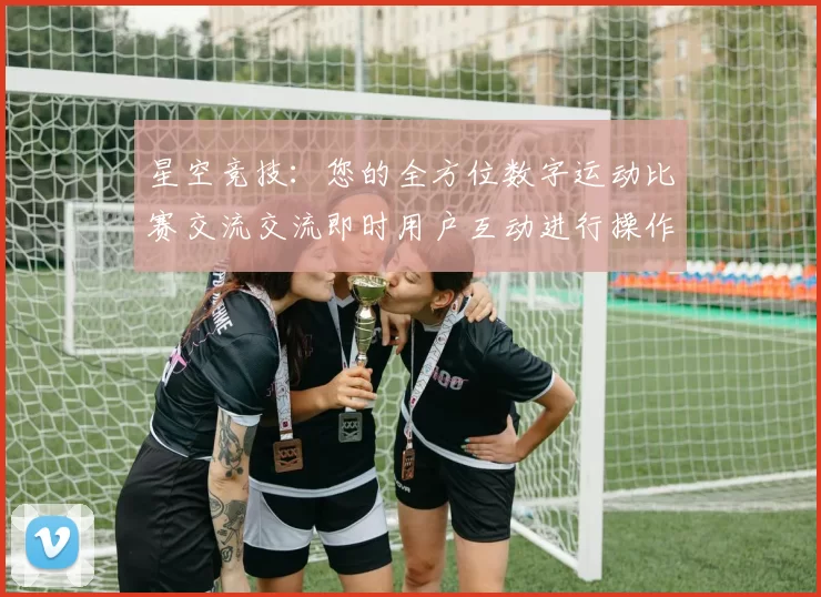 星空竞技：您的全方位数字运动比赛交流交流即时用户互动进行操作执行流程操作环节娱乐过程