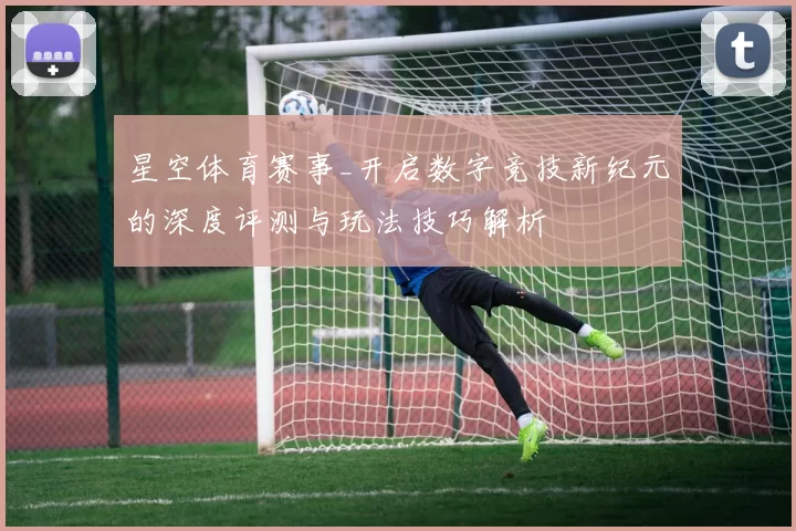 星空体育赛事_开启数字竞技新纪元的深度评测与玩法技巧解析