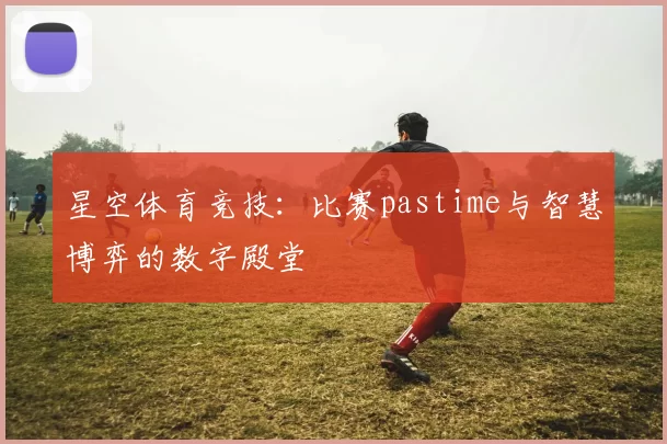 星空体育竞技：比赛pastime与智慧博弈的数字殿堂