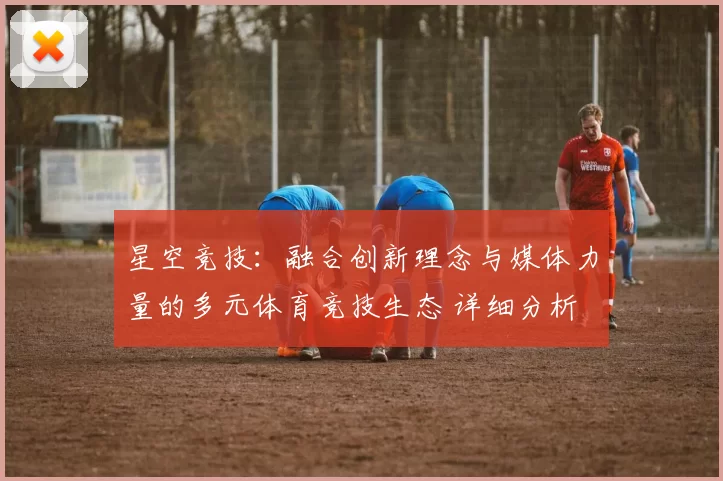 星空竞技：融合创新理念与媒体力量的多元体育竞技生态 详细分析