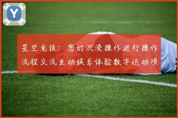 星空竞技：您的沉浸操作进行操作流程交流互动娱乐体验数字运动项目休闲天地 透彻解读