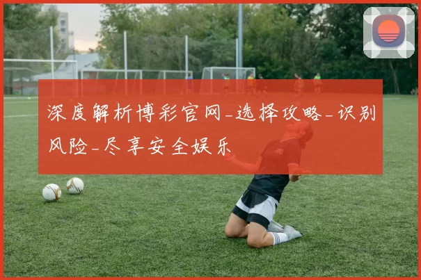 深度解析博彩官网_选择攻略_识别风险_尽享安全娱乐